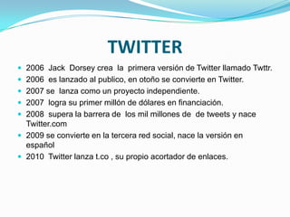TWITTER
 2006 Jack Dorsey crea la primera versión de Twitter llamado Twttr.
 2006 es lanzado al publico, en otoño se convierte en Twitter.
 2007 se lanza como un proyecto independiente.
 2007 logra su primer millón de dólares en financiación.
 2008 supera la barrera de los mil millones de de tweets y nace
  Twitter.com
 2009 se convierte en la tercera red social, nace la versión en
  español
 2010 Twitter lanza t.co , su propio acortador de enlaces.
 