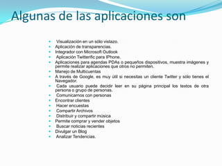 Algunas de las aplicaciones son
          Visualización en un sólo vistazo.
         Aplicación de transparencias.
         Integrador con Microsoft Outlook
          Aplicación Twitterific para IPhone.
         Aplicaciones para agendas PDAs o pequeños dispositivos, muestra imágenes y
          permite realizar aplicaciones que otros no permiten.
         Manejo de Multicuentas
         A través de Google, es muy útil si necesitas un cliente Twitter y sólo tienes el
          Navegador.
          Cada usuario puede decidir leer en su página principal los textos de otra
          persona o grupo de personas.
          Comunicarnos con personas
         Encontrar clientes
          Hacer encuestas
          Compartir Archivos
          Distribuir y compartir música
         Permite comprar y vender objetos
          Buscar noticias recientes
         Divulgar un Blog
          Analizar Tendencias.
 