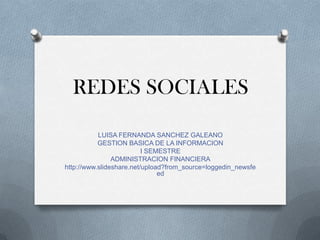 REDES SOCIALES

           LUISA FERNANDA SANCHEZ GALEANO
           GESTION BASICA DE LA INFORMACION
                          I SEMESTRE
                ADMINISTRACION FINANCIERA
http://www.slideshare.net/upload?from_source=loggedin_newsfe
                               ed
 