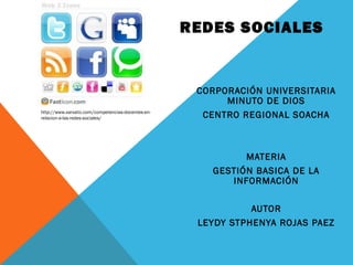 REDES SOCIALES


                                                     CORPORACIÓN UNIVERSITARIA
                                                          MINUTO DE DIOS
http://www.xarxatic.com/competencias-docentes-en-
relacion-a-las-redes-sociales/                        CENTRO REGIONAL SOACHA



                                                             MATERIA
                                                       GESTIÓN BASICA DE LA
                                                          INFORMACIÓN

                                                               AUTOR
                                                     LEYDY STPHENYA ROJAS PAEZ
 