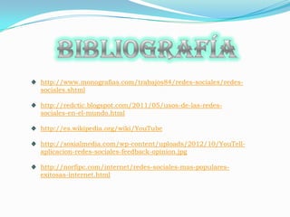 http://www.monografias.com/trabajos84/redes-sociales/redes-
sociales.shtml

http://redctic.blogspot.com/2011/05/usos-de-las-redes-
sociales-en-el-mundo.html

http://es.wikipedia.org/wiki/YouTube

http://soxialmedia.com/wp-content/uploads/2012/10/YouTell-
aplicacion-redes-sociales-feedback-opinion.jpg

http://norfipc.com/internet/redes-sociales-mas-populares-
exitosas-internet.html
 