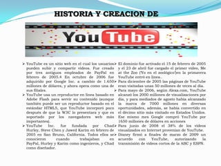 HISTORIA Y CREACION DE




 YouTube es un sitio web en el cual los usuarios    El dominio fue activado el 15 de febrero de 2005
  pueden subir y compartir vídeos. Fue creado         y el 23 de abril fue cargado el primer vídeo, Me
  por tres antiguos empleados de PayPal en            at the Zoo (‘Yo en el zoológico’)en la primavera
  febrero de 2005.4 En octubre de 2006 fue            YouTube entró en línea..
  adquirido por Google Inc. a cambio de 1.650        Para diciembre de 2005 las páginas de YouTube
  millones de dólares, y ahora opera como una de      eran visitadas unas 50 millones de veces al día.
  sus filiales.                                      Para mayo de 2006, según Alexa.com, YouTube
 YouTube usa un reproductor en línea basado en       alcanzó los 2000 millones de visualizaciones por
  Adobe Flash para servir su contenido (aunque        día, y para mediados de agosto había alcanzado
  también puede ser un reproductor basado en el       la marca de 7000 millones en diversas
  estándar HTML5, que YouTube incorporó poco          oportunidades, además, se había convertido en
  después de que la W3C lo presentara y que es        el décimo sitio más visitado en Estados Unidos.
  soportado por los navegadores web más               Ese mismo mes Google compró YouTube por
  importantes).                                       1650 millones de dólares en acciones
 YouTube       Inc.   fue  fundada    por  Chad     Para junio de 2008 el 38% de los vídeos
  Hurley, Steve Chen y Jawed Karim en febrero de      visualizados en Internet provenían de YouTube.
  2005 en San Bruno, California. Todos ellos se      Disney firmó a finales de marzo de 2009 un
  conocieron         cuando     trabajaban     en     acuerdo     con    YouTube,     autorizando    la
  PayPal, Hurley y Karim como ingenieros, y Chad      transmisión de vídeos cortos de la ABC y ESPN.
  como diseñador.
 