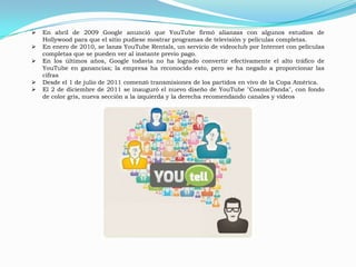    En abril de 2009 Google anunció que YouTube firmó alianzas con algunos estudios de
    Hollywood para que el sitio pudiese mostrar programas de televisión y películas completas.
   En enero de 2010, se lanza YouTube Rentals, un servicio de videoclub por Internet con películas
    completas que se pueden ver al instante previo pago.
   En los últimos años, Google todavía no ha logrado convertir efectivamente el alto tráfico de
    YouTube en ganancias; la empresa ha reconocido esto, pero se ha negado a proporcionar las
    cifras
   Desde el 1 de julio de 2011 comenzó transmisiones de los partidos en vivo de la Copa América.
   El 2 de diciembre de 2011 se inauguró el nuevo diseño de YouTube "CosmicPanda", con fondo
    de color gris, nueva sección a la izquierda y la derecha recomendando canales y vídeos
 