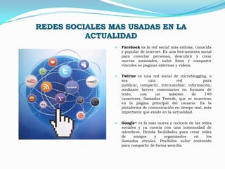 REDES SOCIALES MAS USADAS EN LA
          ACTUALIDAD
                   Facebook es la red social más exitosa, conocida
                    y popular de internet. Es una herramienta social
                    para conectar personas, descubrir y crear
                    nuevas amistades, subir fotos y compartir
                    vínculos se paginas externas y videos.

                   Twitter es una red social de microblogging, o
                    sea            una            red         para
                    publicar, compartir, intercambiar, información,
                    mediante breves comentarios en formato de
                    texto,    con     un      máximo      de   140
                    caracteres, llamados Tweeds, que se muestran
                    en la página principal del usuario. Es la
                    plataforma de comunicación en tiempo real, más
                    importante que existe en la actualidad.

                   Google+ es la más nueva y reciente de las redes
                    sociales y ya cuenta con una inmensidad de
                    miembros. Brinda facilidades para crear redes
                    de     amigos    y    organizarlos   en     los
                    llamados círculos. Posibilita subir contenido
                    para compartir de forma sencilla.
 