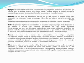  MySpace es una red de interacción social constituido por perfiles personales de usuarios que
  incluye redes de amigos, grupos, blogs, fotos, vídeos y música, además de una red interna de
  mensajería que permite la comunicación de los usuarios y un buscador interno.

 YouTube es un sitio de almacenaje gratuito en la red, donde es posible subir para
  compartir, ver, comentar, buscar y descargar videos. Es uno más de los varios servicios que
  ofrece                                                                                  Google.
  Posee una gran variedad de clips de películas, programas de televisión y vídeos musicales

 Badoo El principal objetivo de sus miembros es encontrar amigos o parejas. Está disponible en
  16    idiomas     y   cuenta    con    usuarios   procedentes   de   180    países    diferentes.
  Se caracteriza por tener un sistema de búsqueda de usuarios por ubicación geográfica, que
  permite contactar amigos o relaciones en una zona cercana lo que facilita el contacto físico. Es
  la red social ideal para buscar relaciones que puedan evolucionar a un contacto físico.

 Sonico      es    una      red    social   de    Latinoamérica      de     origen    argentino.
  Los usuarios pueden buscar y agregar amigos, actualizar su perfil personal, administrar su
  privacidad, subir fotos y videos de YouTube, organizar eventos, desafiar a otros usuarios en su
  extensa variedad de juegos e interactuar con otra gente a través de mensajes
  privados, comentarios, marcas en las fotos y un mensajero instantáneo.

 Flickr es un sitio web que permite subir, almacenar, ordenar, buscar, vender y compartir
  fotografías y videos en internet, es como una enorme galería de fotos en la red.
  La popularidad de Flickr se debe fundamentalmente a su capacidad para administrar imágenes
  mediante herramientas que permiten al autor etiquetar sus fotografías y explorar y comentar las
  imágenes de otros usuarios.
 