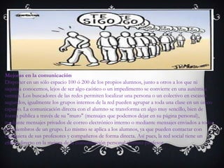 Mejoras en la comunicación
Disponer en un sólo espacio 100 ó 200 de los propios alumnos, junto a otros a los que ni
siquiera conocemos, lejos de ser algo caótico o un impedimento se convierte en una auténtica
ventaja. Los buscadores de las redes permiten localizar una persona o un colectivo en escasos
segundos, igualmente los grupos internos de la red pueden agrupar a toda una clase en un único
espacio. La comunicación directa con el alumno se transforma en algo muy sencillo, bien de
forma pública a través de su "muro" (mensajes que podemos dejar en su página personal),
mediante mensajes privados de correo electrónico interno o mediante mensajes enviados a todos
los miembros de un grupo. Lo mismo se aplica a los alumnos, ya que pueden contactar con
cualquiera de sus profesores y compañeros de forma directa. Así pues, la red social tiene un
efecto directo en la mejora de la comunicación personal alumno-profesor.
 