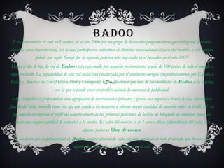 BADOO
 Esta herramienta se creó en Londres, en el año 2006 por un grupo de destacados programadores que utilizaron la técnica
conocida como brainstorming (en la cual participaron individuos de distintas nacionalidades) para dar nombre a este servicio
               global, que según Google fue la segunda palabra más ingresada en el buscador en el año 2007.
Hasta el día de hoy, la red de Badoo está conformada por usuarios pertenecientes a más de 180 países de todo el mundo y
sigue creciendo. La popularidad de esta red social está encabezada por el continente europeo (mayoritariamente por España e
Italia) y América del Sur (México, Perú y Venezuela). Cabe mencionar que una de las cualidades de Badoo es la rapidez
                            con la que se puede crear un perfil y además la ausencia de publicidad.
 Esta compañía es propiedad de una agrupación de inversionistas privados y genera sus ingresos a través de una innovadora
función del sitio, conocida como rise up, que ayuda a los usuarios a obtener mayor cantidad de atención sobre su perfil. El rise
  up consiste en ingresar el perfil del usuario dentro de las primeras posiciones de la lista de búsqueda de contactos, para así
  atraer una mayor cantidad de contactos a la cuenta. El valor del servicio es de 1 euro o dólar (dependiendo del país) y en
                                             algunos países es libre de costos.
  Es un hecho que la popularidad de Badoo seguirá abarcando cada vez más personas de todo el mundo, que tienen como
                                        objetivo buscar pareja o hacer amigos en la red.
 