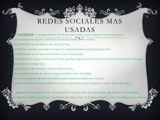 REDES SOCIALES MAS
                             USADAS
 FACEBOOK: La popularidad de Facebook tiene varias causas, algunas son las siguientes:
• La facilidad de compartir contenido, ya sea este links, fotos o videos.
• La posibilidad casi sin límites de subir las fotos.
• La interface sencilla, aun para el usuario no experimentado en la navegación web.
• La facilidad de convertirse en miembro y crear una cuenta.
• La facilidad que agrega el chat, nunca vista, que hace que no sea necesario una herramienta de terceros para
comunicarse en tiempo real.
• La integración de mensajes y correos electrónicos.
• Las recomendaciones de nuevos amigos, muchas veces acertadas.
• Las exitosas páginas de fans beneficiosas para negocios, empresas y marcas.
• La posibilidad de los desarrolladores de crear aplicaciones para integrarlas y ganar dinero por ello.

   TWITTER: Es   la plataforma de comunicación en tiempo real, más importante que existe en la actualidad.
Los usuarios pueden suscribirse a los Tweets de otros, a esto se le llama "seguir" y a los suscriptores se les llaman
"seguidores".
 