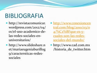 BIBLIOGRAFIA
 http://revistacomunicar.    http://www.conexioncen
  wordpress.com/2012/04/       tral.com/blog/2010/03/0
  01/el-uso-academico-de-      4/%C2%BFque-es-y-
  las-redes-sociales-en-       cuales-son-las-redes-
  universitarios/              sociales-del-mundo/
 http://www.slideshare.n     http://www.cad.com.mx
  et/mariaeugeniaburillog      /historia_de_twitter.htm
  9/caractersticas-redes-
  sociales
 