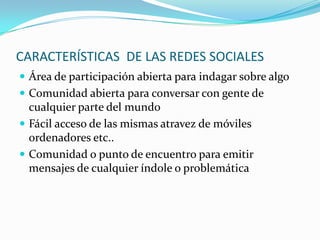 CARACTERÍSTICAS DE LAS REDES SOCIALES
 Área de participación abierta para indagar sobre algo
 Comunidad abierta para conversar con gente de
  cualquier parte del mundo
 Fácil acceso de las mismas atravez de móviles
  ordenadores etc..
 Comunidad o punto de encuentro para emitir
  mensajes de cualquier índole o problemática
 