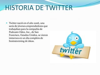 HISTORIA DE TWITTER
 Twitter nació en el año 2006, una
  serie de jóvenes emprendedores que
  trabajaban para la compañía de
  Podcasts Odeo, Inc., de San
  Francisco, Estados Unidos, se vieron
  inmersos en un día completo de
  brainstorming de ideas.
 