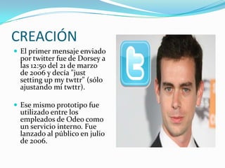 CREACIÓN
 El primer mensaje enviado
 por twitter fue de Dorsey a
 las 12:50 del 21 de marzo
 de 2006 y decía "just
 setting up my twttr" (sólo
 ajustando mi twttr).

 Ese mismo prototipo fue
 utilizado entre los
 empleados de Odeo como
 un servicio interno. Fue
 lanzado al público en julio
 de 2006.
 