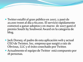  Twitter estalló al gran público en 2007, y pasó de
  20,000 tweet al día a 60,000. El servicio rápidamente
  comenzó a ganar adeptos y en marzo de 2007 ganó el
  premio South by Souhwest Award en la categoría de
  blog.

 Jack Dorsey, el padre de esta aplicación web y actual
  CEO de Twinter, Inc, empresa que surgió a raíz de
  Obvious, LLC y el éxito cosechado por Twitter.
 Actualmente el equipo de Twitter está compuesto por
  18 personas.
 