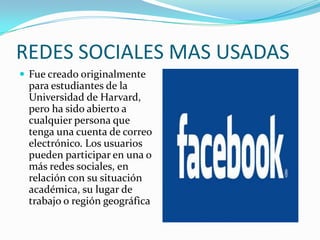 REDES SOCIALES MAS USADAS
 Fue creado originalmente
 para estudiantes de la
 Universidad de Harvard,
 pero ha sido abierto a
 cualquier persona que
 tenga una cuenta de correo
 electrónico. Los usuarios
 pueden participar en una o
 más redes sociales, en
 relación con su situación
 académica, su lugar de
 trabajo o región geográfica
 