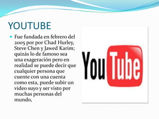 YOUTUBE
 Fue fundada en febrero del
  2005 por por Chad Hurley,
  Steve Chen y Jawed Karim;
  quizás lo de famoso sea
  una exageración pero en
  realidad se puede decir que
  cualquier persona que
  cuente con una cuenta
  como esta, puede subir un
  video suyo y ser visto por
  muchas personas del
  mundo,
 