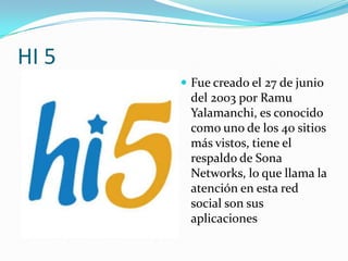 HI 5
        Fue creado el 27 de junio
        del 2003 por Ramu
        Yalamanchi, es conocido
        como uno de los 40 sitios
        más vistos, tiene el
        respaldo de Sona
        Networks, lo que llama la
        atención en esta red
        social son sus
        aplicaciones
 