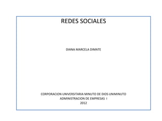 REDES SOCIALES



              DIANA MARCELA DIMATE




CORPORACION UNIVERSITARIA MINUTO DE DIOS UNIMINUTO
          ADMINISTRACION DE EMPRESAS I
                       2012
 