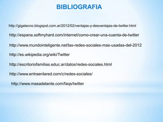 BIBLIOGRAFIA

http://gigatecno.blogspot.com.ar/2012/02/ventajas-y-desventajas-de-twitter.html

http://espana.softmyhard.com/internet/como-crear-una-cuenta-de-twitter

http://www.mundointeligente.net/las-redes-sociales-mas-usadas-del-2012

http://es.wikipedia.org/wiki/Twitter

http://escritoriofamilias.educ.ar/datos/redes-sociales.html

http://www.entraenlared.com/c/redes-sociales/

 http://www.masadelante.com/faqs/twitter
 