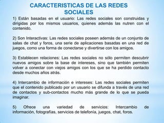 CARACTERISTICAS DE LAS REDES
                  SOCIALES
1) Están basadas en el usuario: Las redes sociales son construidas y
dirigidas por los mismos usuarios, quienes además las nutren con el
contenido.

2) Son Interactivas: Las redes sociales poseen además de un conjunto de
salas de chat y foros, una serie de aplicaciones basadas en una red de
juegos, como una forma de conectarse y divertirse con los amigos.

3) Establecen relaciones: Las redes sociales no sólo permiten descubrir
nuevos amigos sobre la base de intereses, sino que también permiten
volver a conectar con viejos amigos con los que se ha perdido contacto
desde muchos años atrás.

4) Intercambio de información e intereses: Las redes sociales permiten
que el contenido publicado por un usuario se difunda a través de una red
de contactos y sub-contactos mucho más grande de lo que se pueda
imaginar.

5)    Ofrece     una     variedad     de     servicios:    Intercambio   de
información, fotografías, servicios de telefonía, juegos, chat, foros.
 