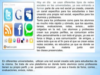 Hoy en día se usan diferentes tipos de redes
                              sociales en las universidades, ya sea entrando a
                              formar parte de una red social ya creada, creando
                              un canal especifico para los estudiantes o bien
                              creando una propia red social, especifica para los
                              alumnos y profesores.
                              Tanto para los profesores como para los alumnos
                              es mucho más rápido y cómodo, que los apuntes,
                              tareas, evaluaciones, notas, avisos... estén
                              colgados en la red. Los alumnos y profesores
                              crean sus propios perfiles, se comunican entre
                              ellos personalmente o con todo el grupo, ya sea en
                              foros o blogs, y esa comunicación de amigos, y
                              sobre todo que es el fin para el que se crean estas
                              redes sociales, es educativa ya que es donde se
                              imparte       la       materia       junto     con
                              las clases presenciales.



En diferentes universidades, utilizan una red social creada solo para estudiantes de
la misma. Se trata de una plataforma en donde tanto alumnos como profesores
tienen su propio perfil, y se pueden comunicar , ya sea a través de foros, correo, ,
evaluaciones, avisos, notas…
 