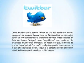Como muchos ya lo saben Twitter es una red social de “micro-
blogging”, es una red la cual basa su funcionalidad en mensajes
cortos de 140 caracteres y a diferencia de otras redes sociales en
ésta no tienes “amigos” sino “seguidores” con opciones de
privacidad mucho más limitadas, en razón de que, a menos de
que se haga “privado” el perfil, cualquiera puede tener acceso a
lo que ahí se publica o bien, seguir a la persona que se desee sin
más trámite que presionando el botón “seguir
 