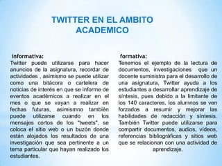 TWITTER EN EL AMBITO
                     ACADEMICO

 informativa:                               formativa:
Twitter puede utilizarse para hacer        Tenemos el ejemplo de la lectura de
anuncios de la asignatura, recordar de     documentos, investigaciones que un
actividades , asimismo se puede utilizar   docente suministra para el desarrollo de
como una bitácora o cartelera de           una asignatura, Twitter ayuda a los
noticias de interés en que se informe de   estudiantes a desarrollar aprendizaje de
eventos académicos a realizar en el        síntesis, pues debido a la limitante de
mes o que se vayan a realizar en           los 140 caracteres, los alumnos se ven
fechas futuras, asimismno también          forzados a resumir y mejorar las
puede utilizarse cuando en los             habilidades de redacción y síntesis.
mensajes cortos de los "tweets", se        También Twitter puede utilizarse para
coloca el sitio web o un buzón donde       compartir documentos, audios, vídeos,
están alojados los resultados de una       referencias bibliográficas y sitios web
investigación que sea pertinente a un      que se relacionan con una actividad de
tema particular que hayan realizado los                  aprendizaje.
estudiantes.
 