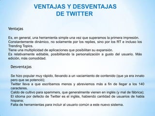 VENTAJAS Y DESVENTAJAS
                      DE TWITTER

Ventajas

Es, en general, una herramienta simple una vez que superamos la primera impresión.
Constantemente dinámico, no solamente por los replies, sino por los RT e incluso los
Trending Topics.
Tiene una multiplicidad de aplicaciones que posibilitan su expansión.
Es relativamente editable, posibilitando la personalización a gusto del usuario. Más
edición, más comodidad.

 Desventajas

 Se hizo popular muy rápido, llevando a un vaciamiento de contenido (que ya era innato
 pero que se potenció);
 Twitter lleva a que escribamos menos y abreviemos más a fin de llegar a los 140
 caracteres.
 Caldo de cultivo para spammers, que generalmente vienen en inglés (y mal de fábrica);
 El idioma por defecto de Twitter es el inglés, habiendo cantidad de usuarios de habla
 hispana;
 Falta de herramientas para incluir al usuario común a este nuevo sistema.
 