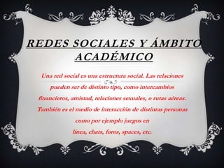 REDES SOCIALES Y ÁMBITO
      ACADÉMICO
  Una red social es una estructura social. Las relaciones
     pueden ser de distinto tipo, como intercambios
 financieros, amistad, relaciones sexuales, o rutas aéreas.
 También es el medio de interacción de distintas personas
               como por ejemplo juegos en
              línea, chats, foros, spaces, etc.
 