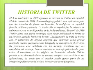 HISTORIA DE TWITTER
El 4 de noviembre de 2009 apareció la versión de Twitter en español.
El 8 de octubre de 2009 el microblogging publicó una aplicación para
que los usuarios de forma no lucrativa lo tradujeran en español,
francés, italiano y alemán. La traducción al español fue la primera en
culminarse y en estar disponible en la fecha indicada. En abril de 2010
Twitter lanza una nueva estrategia para emitir publicidad en forma de
un servicio llamado Promoted Tweets”. Básicamente, se trata de tweets
con el patrocinio de alguna empresa que aparecen como primer
resultado cuando realicemos una búsqueda de mensajes en el servicio.
Su patrocinio está señalado con un mensaje resaltado tras los
metadatos del mensaje. Sólo se muestra un mensaje patrocinado, para
evitar el intrusismo en las páginas de búsqueda. Además, Twitter
permite a los desarrolladores de terceros adoptar este servicio en sus
aplicaciones, de modo que el creador puede ganar parte de los
beneficios publicitarios si incluye este servicio en su programa.
 