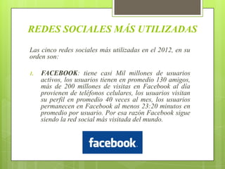 REDES SOCIALES MÁS UTILIZADAS
Las cinco redes sociales más utilizadas en el 2012, en su
orden son:

1.   FACEBOOK: tiene casi Mil millones de usuarios
     activos, los usuarios tienen en promedio 130 amigos,
     más de 200 millones de visitas en Facebook al día
     provienen de teléfonos celulares, los usuarios visitan
     su perfil en promedio 40 veces al mes, los usuarios
     permanecen en Facebook al menos 23:20 minutos en
     promedio por usuario. Por esa razón Facebook sigue
     siendo la red social más visitada del mundo.
 