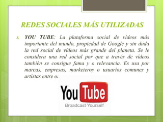 REDES SOCIALES MÁS UTILIZADAS
3.   YOU TUBE: La plataforma social de vídeos más
     importante del mundo, propiedad de Google y sin duda
     la red social de vídeos más grande del planeta. Se le
     considera una red social por que a través de vídeos
     también se consigue fama y o relevancia. Es usa por
     marcas, empresas, marketeros o usuarios comunes y
     artistas entre otros.
 