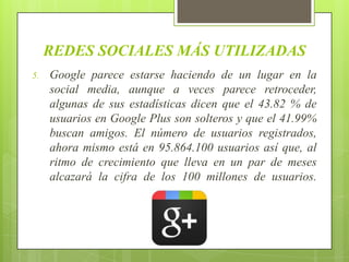 REDES SOCIALES MÁS UTILIZADAS
5.   Google parece estarse haciendo de un lugar en la
     social media, aunque a veces parece retroceder,
     algunas de sus estadísticas dicen que el 43.82 % de
     usuarios en Google Plus son solteros y que el 41.99%
     buscan amigos. El número de usuarios registrados,
     ahora mismo está en 95.864.100 usuarios así que, al
     ritmo de crecimiento que lleva en un par de meses
     alcazará la cifra de los 100 millones de usuarios.
 