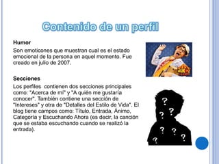 Humor
Son emoticones que muestran cual es el estado
emocional de la persona en aquel momento. Fue
creado en julio de 2007.

Secciones
Los perfiles contienen dos secciones principales
como: "Acerca de mí" y "A quién me gustaría
conocer". También contiene una sección de
"Intereses" y otra de "Detalles del Estilo de Vida". El
blog tiene campos como: Título, Entrada, Ánimo,
Categoría y Escuchando Ahora (es decir, la canción
que se estaba escuchando cuando se realizó la
entrada).
 