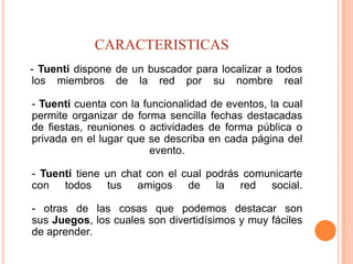 CARACTERISTICAS
- Tuenti dispone de un buscador para localizar a todos
los miembros de la red por su nombre real

- Tuenti cuenta con la funcionalidad de eventos, la cual
permite organizar de forma sencilla fechas destacadas
de fiestas, reuniones o actividades de forma pública o
privada en el lugar que se describa en cada página del
                         evento.

- Tuenti tiene un chat con el cual podrás comunicarte
con todos tus amigos de la red social.

- otras de las cosas que podemos destacar son
sus Juegos, los cuales son divertidísimos y muy fáciles
de aprender.
 