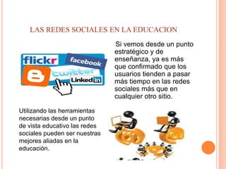 LAS REDES SOCIALES EN LA EDUCACION
                               Si vemos desde un punto
                               estratégico y de
                               enseñanza, ya es más
                               que confirmado que los
                               usuarios tienden a pasar
                               más tiempo en las redes
                               sociales más que en
                               cualquier otro sitio.

Utilizando las herramientas
necesarias desde un punto
de vista educativo las redes
sociales pueden ser nuestras
mejores aliadas en la
educación.
 