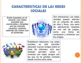 Están basadas en el                           Son Interactivas: Las redes
  usuario: Las redes                           sociales poseen además
     sociales son                              de un conjunto de salas
construidas y dirigidas                        de chat y foros, una serie
    por los mismos                             de aplicaciones basadas
  usuarios, quienes                            en una red de juegos,
además las nutren con
     el contenido.                             como    una     forma    de
                                               conectarse y divertirse con
                                               los amigos.

                      Establecen relaciones: Las redes
                      sociales   no    sólo   permiten
                      descubrir nuevos amigos sobre la
                      base de intereses, sino que
                      también permiten volver a
                      conectar con viejos amigos con
                      los que se ha perdido contacto
                      desde muchos años atrás.
 