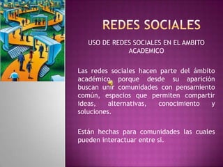 USO DE REDES SOCIALES EN EL AMBITO
              ACADEMICO

Las redes sociales hacen parte del ámbito
académico porque desde su aparición
buscan unir comunidades con pensamiento
común, espacios que permiten compartir
ideas,    alternativas, conocimiento    y
soluciones.

Están hechas para comunidades las cuales
pueden interactuar entre si.
 