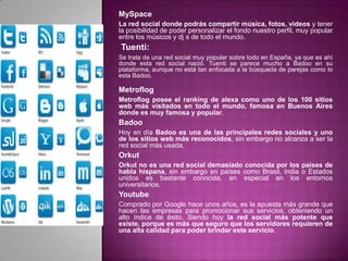 MySpace
La red social donde podrás compartir música, fotos, videos y tener
la posibilidad de poder personalizar el fondo nuestro perfil, muy popular
entre los músicos y dj s de todo el mundo.
Tuenti:
Se trata de una red social muy popular sobre todo en España, ya que es ahí
donde esta red social nació. Tuenti se parece mucho a Badoo en su
plataforma, aunque no está tan enfocada a la búsqueda de parejas como lo
esta Badoo.

Metroflog
Metroflog posee el ranking de alexa como uno de los 100 sitios
web más visitados en todo el mundo, famosa en Buenos Aires
donde es muy famosa y popular.
Badoo
Hoy en día Badoo es una de las principales redes sociales y uno
de los sitios web más reconocidos, sin embargo no alcanza a ser la
red social más usada.
Orkut
Orkut no es una red social demasiado conocida por los países de
habla hispana, sin embargo en países como Brasil, India o Estados
unidos es bastante conocida, en especial en los entornos
universitarios.
Youtube
Comprado por Google hace unos años, es la apuesta más grande que
hacen las empresas para promocionar sus servicios, obteniendo un
alto índice de éxito. Siendo hoy la red social más potente que
existe, porque es más que seguro que los servidores requieren de
una alta calidad para poder brindar este servicio.
 