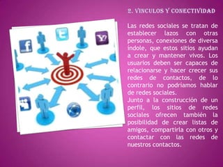Las redes sociales se tratan de
establecer lazos con otras
personas, conexiones de diversa
índole, que estos sitios ayudan
a crear y mantener vivos. Los
usuarios deben ser capaces de
relacionarse y hacer crecer sus
redes de contactos, de lo
contrario no podríamos hablar
de redes sociales.
Junto a la construcción de un
perfil, los sitios de redes
sociales ofrecen también la
posibilidad de crear listas de
amigos, compartirla con otros y
contactar con las redes de
nuestros contactos.
 