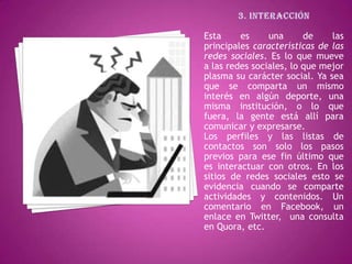 Esta     es     una      de    las
principales características de las
redes sociales. Es lo que mueve
a las redes sociales, lo que mejor
plasma su carácter social. Ya sea
que se comparta un mismo
interés en algún deporte, una
misma institución, o lo que
fuera, la gente está allí para
comunicar y expresarse.
Los perfiles y las listas de
contactos son solo los pasos
previos para ese fin último que
es interactuar con otros. En los
sitios de redes sociales esto se
evidencia cuando se comparte
actividades y contenidos. Un
comentario en Facebook, un
enlace en Twitter, una consulta
en Quora, etc.
 