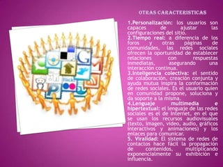 1.Personalización: los usuarios son
capaces       de       ajustar      las
configuraciones del sitio.
2.Tiempo real: a diferencia de los
foros     y    otras     páginas    de
comunidades, las redes sociales
ofrecen la oportunidad de establecer
relaciones       con        respuestas
inmediatas,       asegurando       una
interacción continua.
3.Inteligencia colectiva: el sentido
de colaboración, creación conjunta y
ayuda mutua inspira la conformación
de redes sociales. Es el usuario quien
en comunidad propone, soluciona y
da soporte a la misma.
4.Lenguaje         multimedia         e
hipertextual: el lenguaje de las redes
sociales es el de Internet, en el que
se usan los recursos audiovisuales
(texto, imagen, video, audio, gráficos
interactivos y animaciones) y los
enlaces para comunicar.
5. Viralidad: El sistema de redes de
contactos hace fácil la propagación
de      contenidos,      multiplicando
exponencialmente su exhibición e
influencia.
 