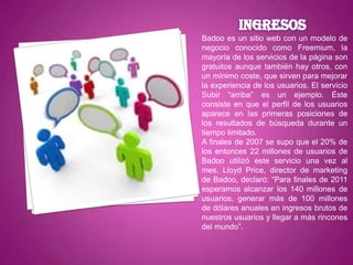 Badoo es un sitio web con un modelo de
negocio conocido como Freemium, la
mayoría de los servicios de la página son
gratuitos aunque también hay otros, con
un mínimo coste, que sirven para mejorar
la experiencia de los usuarios. El servicio
Subir “arriba” es un ejemplo. Éste
consiste en que el perfil de los usuarios
aparece en las primeras posiciones de
los resultados de búsqueda durante un
tiempo limitado.
A finales de 2007 se supo que el 20% de
los entonces 22 millones de usuarios de
Badoo utilizó este servicio una vez al
mes. Lloyd Price, director de marketing
de Badoo, declaró: “Para finales de 2011
esperamos alcanzar los 140 millones de
usuarios, generar más de 100 millones
de dólares anuales en ingresos brutos de
nuestros usuarios y llegar a más rincones
del mundo”.
 