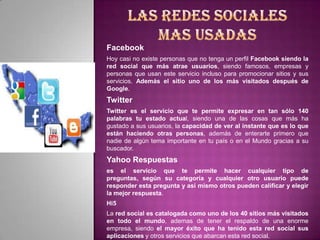 Facebook
Hoy casi no existe personas que no tenga un perfil Facebook siendo la
red social que más atrae usuarios, siendo famosos, empresas y
personas que usan este servicio incluso para promocionar sitios y sus
servicios. Además el sitio uno de los más visitados después de
Google.
Twitter
Twitter es el servicio que te permite expresar en tan sólo 140
palabras tu estado actual, siendo una de las cosas que más ha
gustado a sus usuarios, la capacidad de ver al instante que es lo que
están haciendo otras personas, además de enterarte primero que
nadie de algún tema importante en tu país o en el Mundo gracias a su
buscador.
Yahoo Respuestas
es el servicio que te permite hacer cualquier tipo de
preguntas, según su categoría y cualquier otro usuario puede
responder esta pregunta y así mismo otros pueden calificar y elegir
la mejor respuesta.
Hi5
La red social es catalogada como uno de los 40 sitios más visitados
en todo el mundo, ademas de tener el respaldo de una enorme
empresa, siendo el mayor éxito que ha tenido esta red social sus
aplicaciones y otros servicios que abarcan esta red social.
 