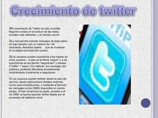 El crecimiento de Twitter ha sido increíble,
llegando a estar en el podium de las redes
sociales más utilizadas, y en tiempo record.

La red permite mandar mensajes de texto plano
de bajo tamaño con un máximo de 140
caracteres, llamados tweets , que se muestran
en la página principal del usuario.

Los usuarios pueden suscribirse a los tweets de
otros usuarios – a esto se le llama "seguir" y a los
suscriptores se les llaman "seguidores" o tweeps
('Twitter' + 'pees'). Por defecto, los mensajes son
públicos, pudiendo difundirse privadamente
mostrándolos únicamente a seguidores.

 Los usuarios pueden twittear desde la web del
servicio, desde aplicaciones oficiales externas
(como para smartphones), o mediante el Servicio
de mensajes cortos (SMS) disponible en ciertos
países. Si bien el servicio es gratis, acceder a él
vía SMS comporta soportar tarifas fijadas por el
proveedor de telefonía móvil.
 