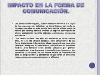    Las ciencias tecnológicas, buscan siempre innovar e ir a la par
    de las exigencias del colectivo. La comunicación por medio de
    las redes sociales, es más amplia dado que la utilizan como un
    hobbie por ser muy sencilla creando un espacio convergente en
    el cual expresamos nuestros saberes, sentimientos, emociones,
    entre otros.
    Las redes sociales han sido un fenómeno en estos últimos
    años, no sólo las utilizan personas para comunicarse de una
    forma instantánea, intercambiar ideas, reencontrarse con otras
    personas, compartir e intercambiar información en diferentes
    medios, sino también están siendo utilizadas por grandes
    corporaciones, organizaciones y compañías para promover sus
    productos y servicios, es una forma amplia de comunicación
    para las corporaciones y compañías ya que tienen un encuentro
    más cercano con sus consumidores o afiliados.
 