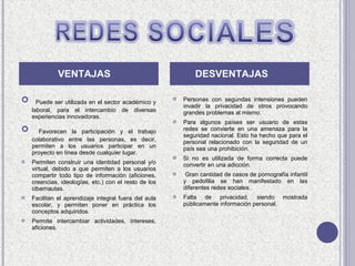 VENTAJAS                                         DESVENTAJAS

     Puede ser utilizada en el sector académico y
                                                          Personas con segundas intensiones pueden
                                                           invadir la privacidad de otros provocando
    laboral, para el intercambio de diversas               grandes problemas al mismo.
    experiencias innovadoras.
                                                          Para algunos países ser usuario de estas
     Favorecen la participación y el trabajo              redes se convierte en una amenaza para la
                                                           seguridad nacional. Esto ha hecho que para el
    colaborativo entre las personas, es decir,             personal relacionado con la seguridad de un
    permiten a los usuarios participar en un               país sea una prohibición.
    proyecto en línea desde cualquier lugar.
                                                          Si no es utilizada de forma correcta puede
   Permiten construir una identidad personal y/o          convertir en una adicción.
    virtual, debido a que permiten a los usuarios
    compartir todo tipo de información (aficiones,         Gran cantidad de casos de pornografía infantil
    creencias, ideologías, etc.) con el resto de los       y pedofilia se han manifestado en las
    cibernautas.                                           diferentes redes sociales.
   Facilitan el aprendizaje integral fuera del aula      Falta de privacidad, siendo mostrada
    escolar, y permiten poner en práctica los              públicamente información personal.
    conceptos adquiridos.
   Permite intercambiar actividades, intereses,
    aficiones.
 