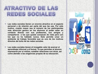    Las redes sociales tienen un enorme atractivo en el aspecto
    personal y de relación por parte del que las usa. Por este
    motivo, cuanto mayor sea el número de los participantes
    más atracción genera en los alumnos al poder estar en
    contacto directo con sus profesores, sus amigos y
    compañeros a los que quizás conozcan de vista pero con
    los que no ha hablado nunca. Esto permite crear un
    ambiente de trabajo favorable que es uno de los motivos
    directos del éxito de las redes sociales.

   Las redes sociales tienen el innegable valor de acercar el
    aprendizaje informal y el formal. Ya que permiten al alumno
    expresarse por sí mismo, entablar relaciones con otros, así
    como atender a las exigencias propias de su educación.
 