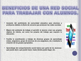    Aumento del sentimiento de comunidad educativa para alumnos y
    profesores debido al efecto de cercanía que producen las redes sociales.


   Mejora del ambiente de trabajo al permitir al alumno crear sus propios
    objetos de interés, así como los propios del trabajo que requiere la
    educación.


   Facilita la coordinación y trabajo de diversos grupos de aprendizaje
    (clase, asignatura, grupo de alumnos de una asignatura, etc.) mediante la
    creación de los grupos apropiados.


   Aprendizaje del comportamiento social básico por parte de los alumnos:
    qué puedo decir, qué puedo hacer, hasta dónde puedo llegar, etc.
 