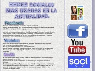 Es la red social más exitosa, conocida y popular de internet.
Es una herramienta social para conectar personas, descubrir y crear nuevas amistades,
subir fotos y compartir vínculos se paginas externas y videos.

sitio web de redes sociales creado por Mark Zuckerberg y fundado por Eduardo Saverin,
Chris Hughes, Dustin Moskovitz y Mark Zuckerberg. Originalmente era un sitio para
estudiantes de la Universidad de Harvard, pero actualmente está abierto a cualquier
persona que tenga una cuenta de correo electrónico.




Es un sitio de almacenaje gratuito en la red, donde es posible subir para compartir,
ver, comentar, buscar y descargar videos.
Es uno más de los varios servicios que ofrece Google.
Es muy popular gracias a la posibilidad de alojar vídeos personales de forma sencilla.
Posee una gran variedad de clips de películas, programas de televisión y vídeos
musicales.



es una de las últimas redes sociales que se ha abierto y puesto a disposición de todos
los internautas de forma libre.
Su nombre So.cl, es una combinación de caracteres que en ingles se pronuncia
SOCIAL.
Es patrocinada por Microsoft y aunque es muy criticada por algunos como una imitación
de otras redes sociales muy exitosas como Facebook y Twitter, creemos que So.cl no
pretende competir con ninguna de ellas, es solo otra red más que el futuro y los
usuarios decidirán su validez.
 