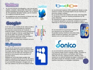     es una red social de microblogging, o sea una red para
     publicar, compartir, intercambiar, información, mediante   es una red social creada en 2006 y gestionado desde su sede
     breves comentarios en formato de texto, con un máximo      central en Londres. El principal objetivo de sus miembros es
     de 140 caracteres, llamados Tweets, que se muestran        encontrar amigos o parejas.
     en la página principal del usuario.                        Es uno de los sitios más visitados del mundo. Está disponible
    Es la plataforma de comunicación en tiempo real, más       en 16 idiomas y cuenta con usuarios procedentes de 180
     importante que existe en la actualidad.                    países diferentes.
                                                                Se caracteriza por tener un sistema de búsqueda de usuarios
                                                                por ubicación geográfica, que permite contactar amigos o
                                                                relaciones en una zona cercana lo que facilita el contacto físico.


    es la más nueva y reciente de las redes sociales y
    ya cuenta con una inmensidad de miembros.
    No posee las características de Facebook, ni                es una red social en la que la gran mayoría de
    pretende imitarlo. Gracias al inmenso protagonismo          sus miembros son de América Latina.
    y poder de Google en internet, puede llegar a ser           Ha perdido muchos miembros como otras redes,
    una de las redes más grandes y poderosas.                   debido al éxito de Facebook, pero todavía se
    Brinda facilidades para crear redes de amigos y             destaca como un sitio social muy activo.
    organizarlos en los llamados círculos.
    Posibilita subir contenido para compartir de forma
    sencilla.




    Es una red de interacción social constituido por
    perfiles personales de usuarios que incluye redes
    de amigos, grupos, blogs, fotos, vídeos y música,           es una red social de Latinoamérica de origen argentino.
    además de una red interna de mensajería que                 Los usuarios pueden buscar y agregar amigos, actualizar su
    permite la comunicación de los usuarios y un                perfil personal, administrar su privacidad, subir fotos y
    buscador interno.                                           videos de YouTube, organizar eventos, desafiar a otros
    MySpace es una de las redes sociales más                    usuarios en su extensa variedad de juegos e interactuar con
    exitosas y populares de todo el mundo. De 2005 a            otra gente a través de mensajes privados, comentarios,
    2008 fue la red social más visitada en el mundo, y          marcas en las fotos y un mensajero instantáneo.
    en junio del 2006 sobrepasó a Google como el
    sitio más visitado en la red en los Estados Unidos
 